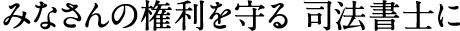 みなさんの権利を守る 司法書士に